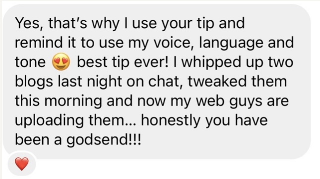 Customer message: Yes, that's why I use your tip and remind it to use my voice, language and tone. Best tip ever! I whipped up two blogs last night on chat... honestly you have been a godsend.